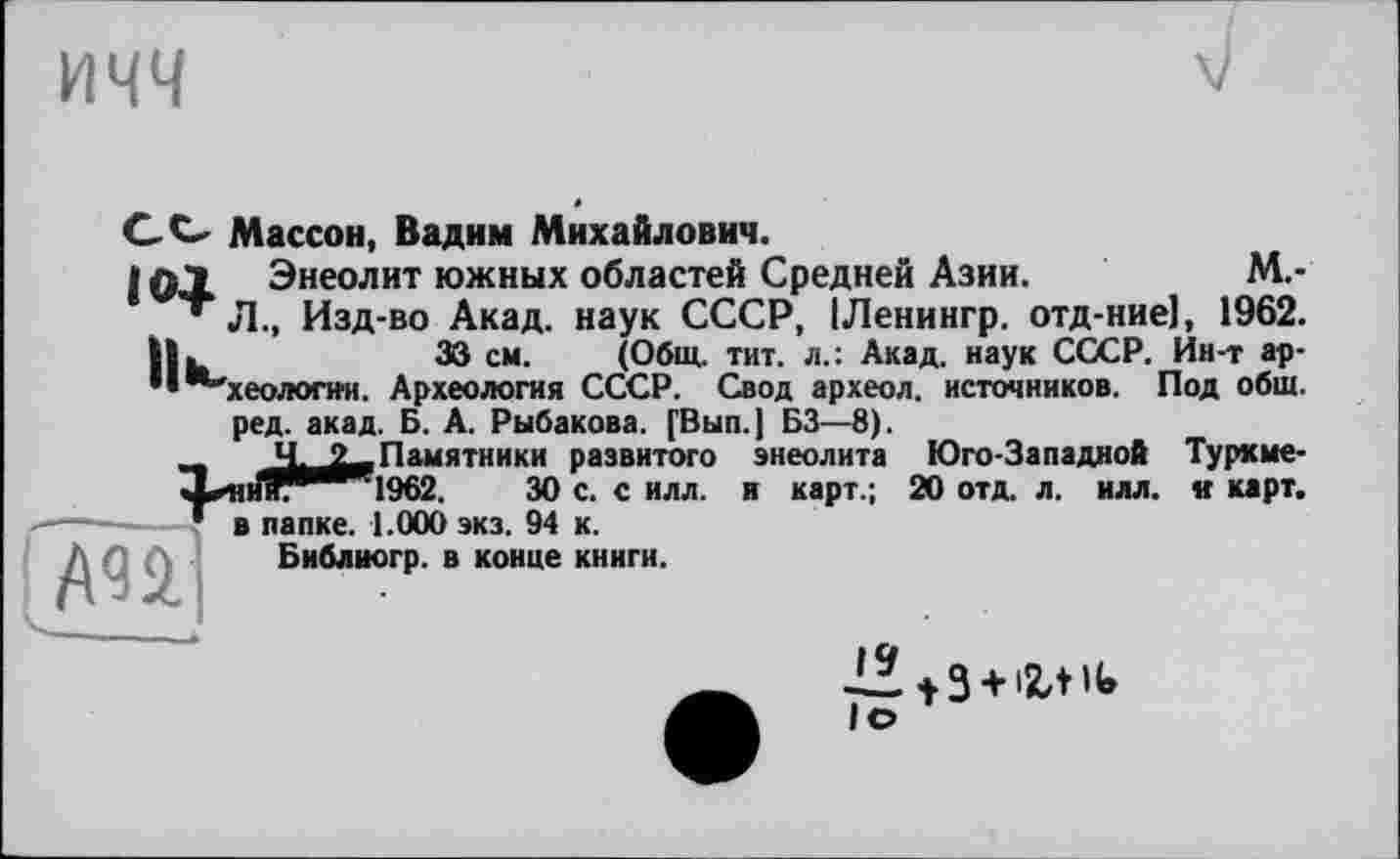 ﻿ичч
CC Массон, Вадим Михайлович.
і ф"» Энеолит южных областей Средней Азии.	М.-
* Л., Изд-во Акад, наук СССР, ІЛенингр. отд-ние], 1962.
ІІ.	33 см. (Общ. тит. л.: Акад, наук СССР. Ин-т ар-
"*-хеологи'и. Археология СССР. Свод археол. источников. Под общ.
ред. акад. Б. А. Рыбакова. [Вып.| БЗ—8).
2^2—Памятники развитого энеолита Юго-Западной Турхме-
Х^и1гв’^Ч962.	30 с. с илл. и карт.; 20 отд. л. илл. и карт.
— Г в папке. 1.000 экз. 94 к.
Библиогр. в конце книги.
ml
1* t3 + '2,til.